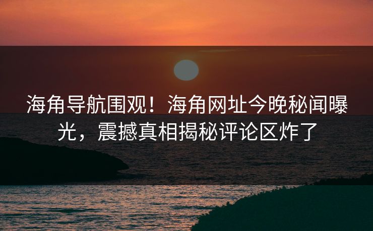 海角导航围观！海角网址今晚秘闻曝光，震撼真相揭秘评论区炸了
