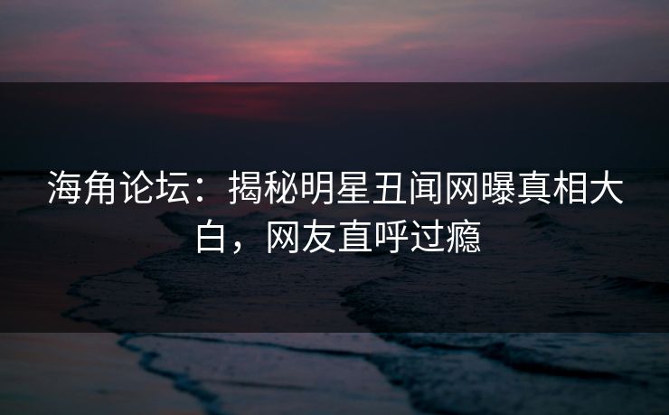 海角论坛：揭秘明星丑闻网曝真相大白，网友直呼过瘾