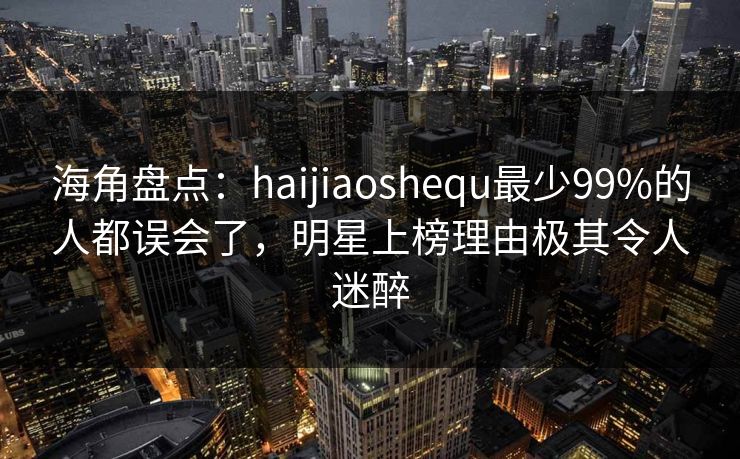 海角盘点：haijiaoshequ最少99%的人都误会了，明星上榜理由极其令人迷醉