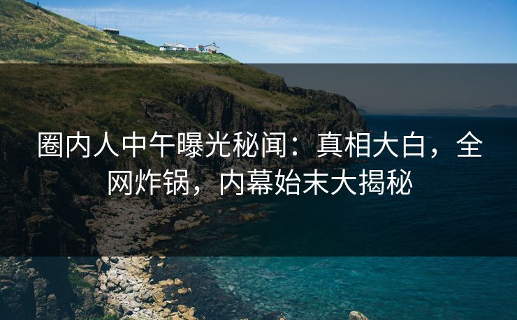 圈内人中午曝光秘闻：真相大白，全网炸锅，内幕始末大揭秘