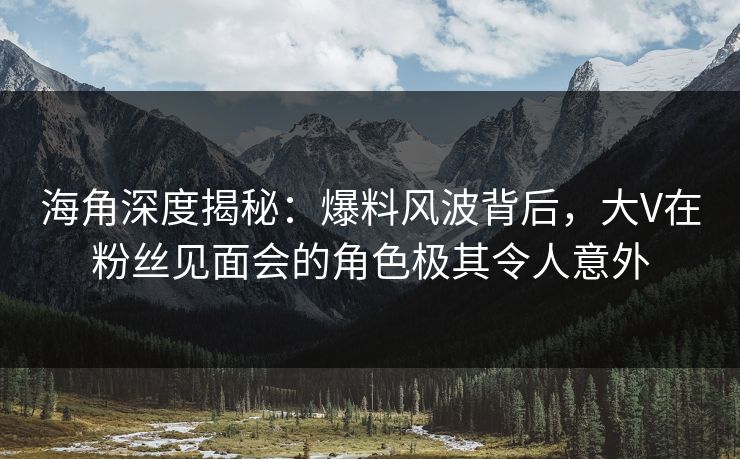 海角深度揭秘：爆料风波背后，大V在粉丝见面会的角色极其令人意外
