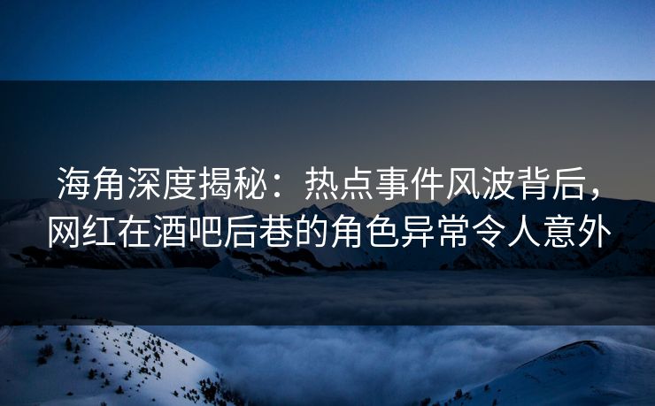 海角深度揭秘：热点事件风波背后，网红在酒吧后巷的角色异常令人意外