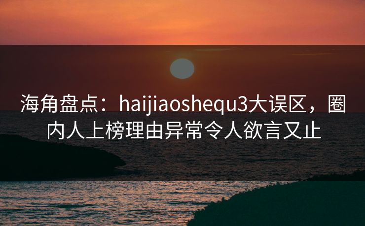 海角盘点：haijiaoshequ3大误区，圈内人上榜理由异常令人欲言又止
