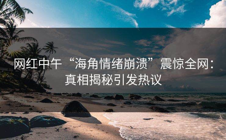 网红中午“海角情绪崩溃”震惊全网：真相揭秘引发热议