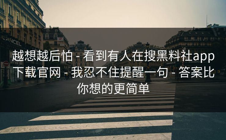 越想越后怕 - 看到有人在搜黑料社app下载官网 - 我忍不住提醒一句 - 答案比你想的更简单
