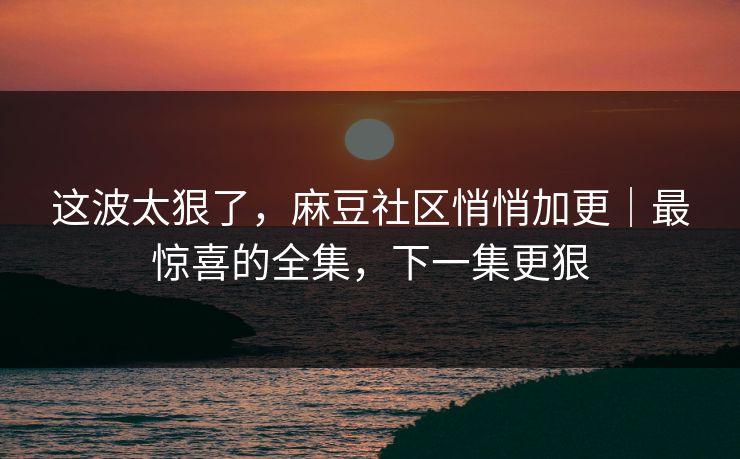 这波太狠了,麻豆社区悄悄加更|最惊喜的全集,下一集更狠 这波太狠了,麻豆社区悄悄加更|最惊喜的全集,下一集更狠