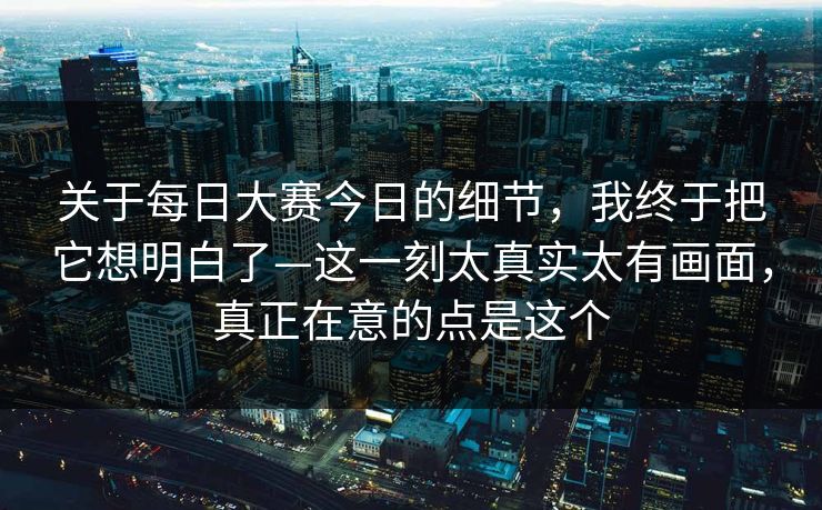 关于每日大赛今日的细节，我终于把它想明白了—这一刻太真实太有画面，真正在意的点是这个