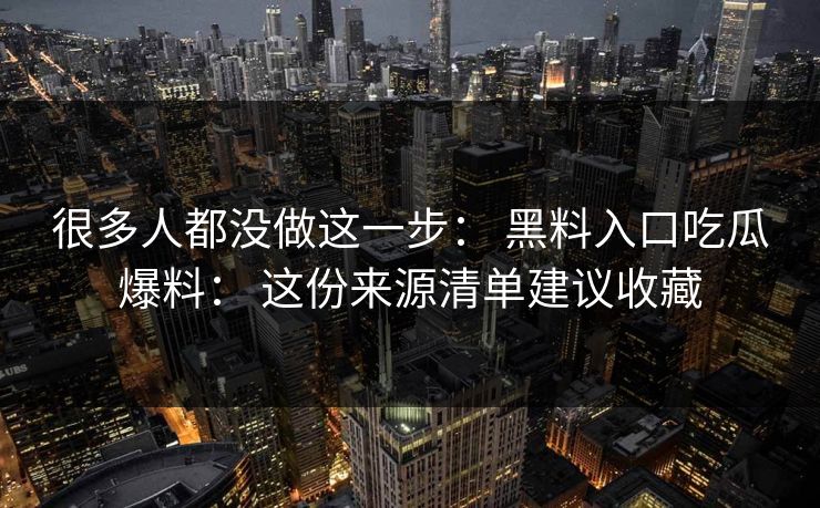 很多人都没做这一步： 黑料入口吃瓜爆料： 这份来源清单建议收藏