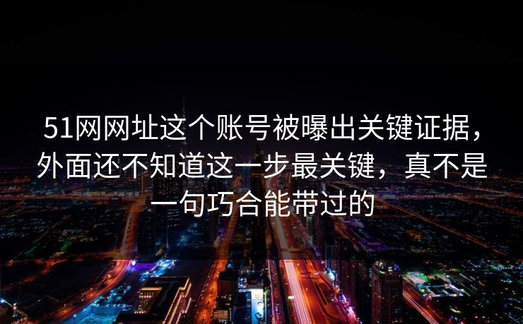 51网网址这个账号被曝出关键证据，外面还不知道这一步最关键，真不是一句巧合能带过的